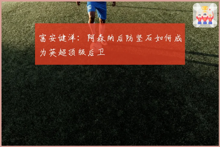 富安健洋：阿森纳后防坚石如何成为英超顶级后卫