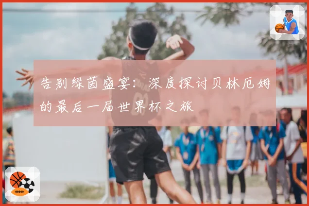 告别绿茵盛宴:深度探讨贝林厄姆的最后一届世界杯之旅