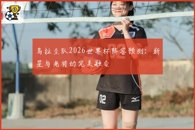乌拉圭队2026世界杯阵容预测：新星与老将的完美融合