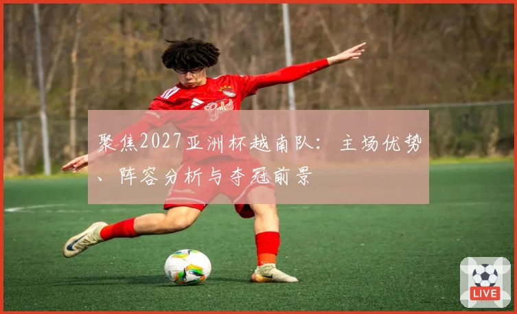 聚焦2027亚洲杯越南队：主场优势、阵容分析与夺冠前景