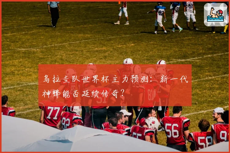 乌拉圭队世界杯主力预测：新一代神锋能否延续传奇？