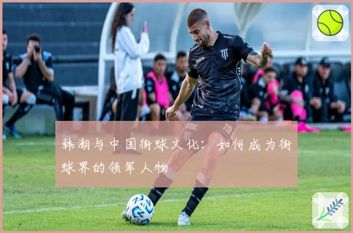 韩潮与中国街球文化：如何成为街球界的领军人物