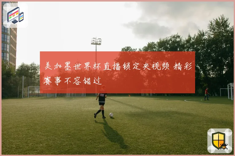 美加墨世界杯直播锁定央视频 精彩赛事不容错过