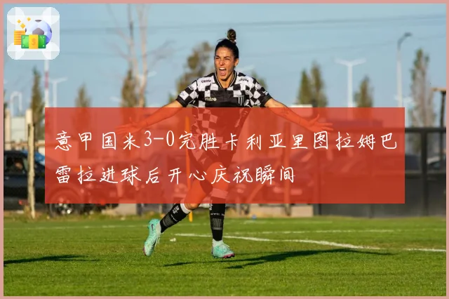 意甲国米3-0完胜卡利亚里图拉姆巴雷拉进球后开心庆祝瞬间