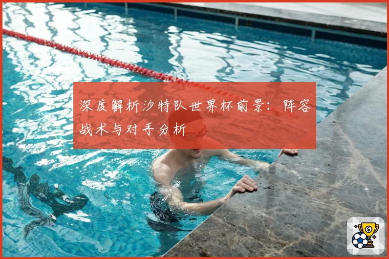 深度解析沙特队世界杯前景:阵容战术与对手分析