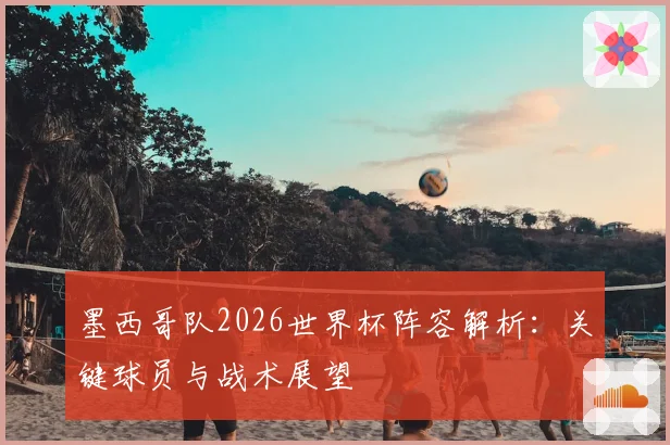 墨西哥队2026世界杯阵容解析：关键球员与战术展望
