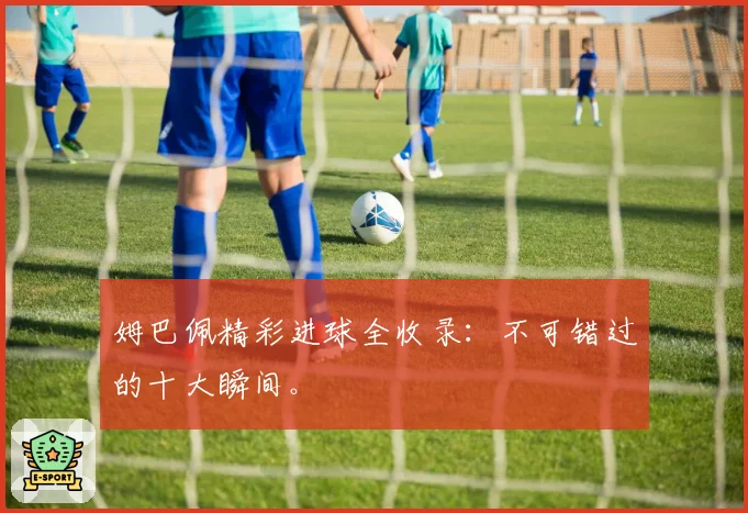 姆巴佩精彩进球全收录：不可错过的十大瞬间。