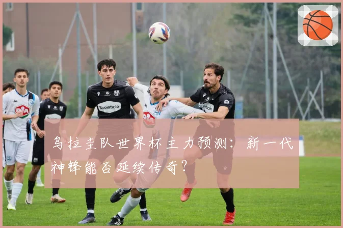 乌拉圭队世界杯主力预测：新一代神锋能否延续传奇？