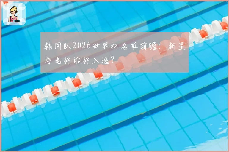 韩国队2026世界杯名单前瞻：新星与老将谁将入选？