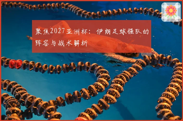 聚焦2027亚洲杯：伊朗足球强队的阵容与战术解析