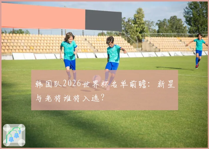 韩国队2026世界杯名单前瞻：新星与老将谁将入选？