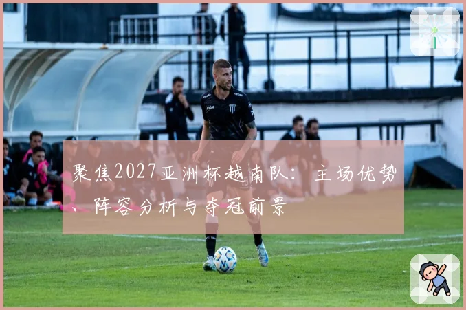 聚焦2027亚洲杯越南队：主场优势、阵容分析与夺冠前景