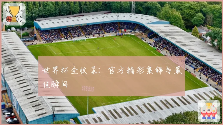 世界杯全收录：官方精彩集锦与最佳瞬间