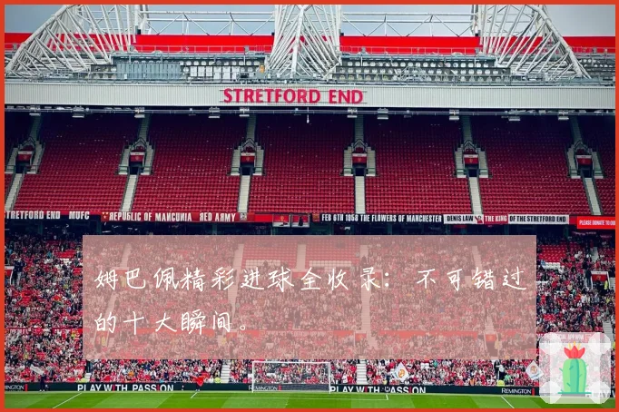 姆巴佩精彩进球全收录：不可错过的十大瞬间。