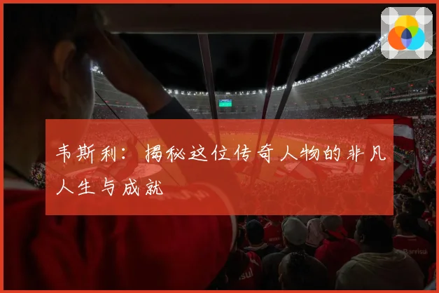 韦斯利：揭秘这位传奇人物的非凡人生与成就