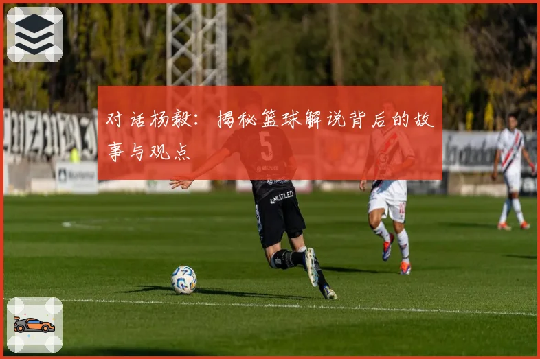 对话杨毅：揭秘篮球解说背后的故事与观点